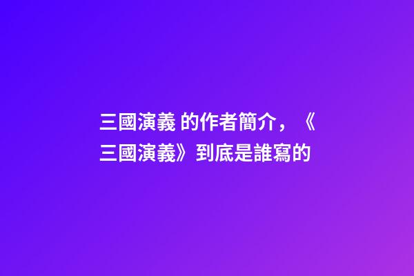 三國演義 的作者簡介，《三國演義》到底是誰寫的-第1張-觀點-玄機派
